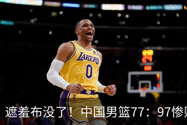 遮羞布没了！中国男篮77：97惨败日本二队，一味单打一点配合都没有